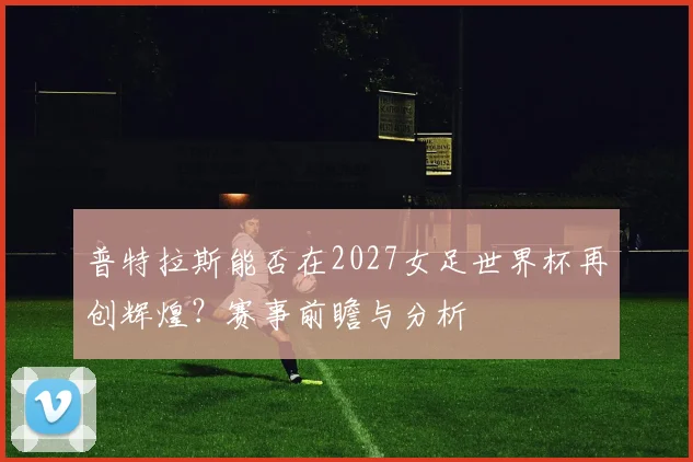 普特拉斯能否在2027女足世界杯再创辉煌?赛事前瞻与分析