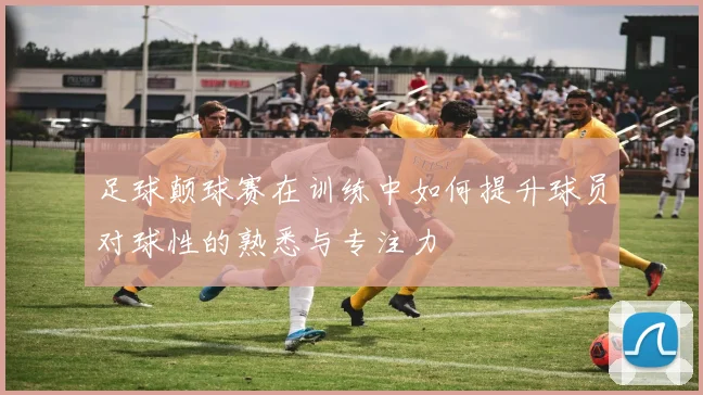 足球颠球赛在训练中如何提升球员对球性的熟悉与专注力