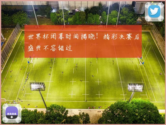 世界杯闭幕时间揭晓！精彩决赛后盛典不容错过