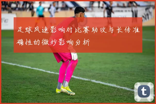 足球风速影响对比赛助攻与长传准确性的微妙影响分析