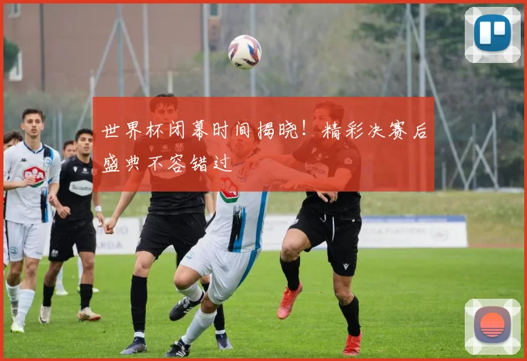 世界杯闭幕时间揭晓！精彩决赛后盛典不容错过