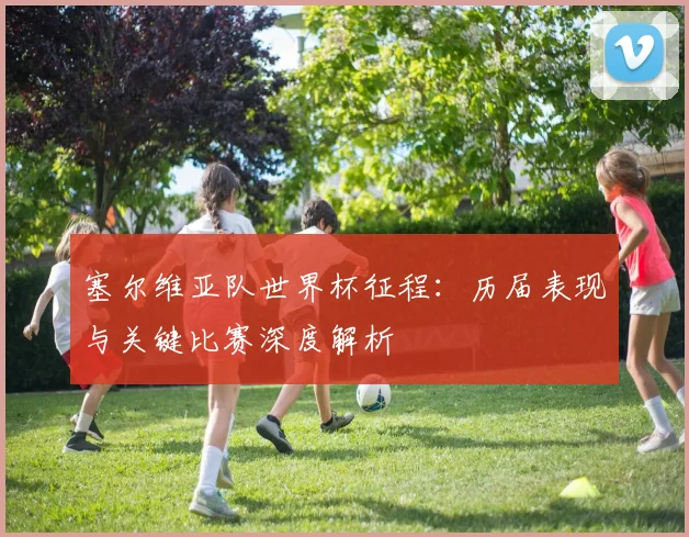 塞尔维亚队世界杯征程：历届表现与关键比赛深度解析